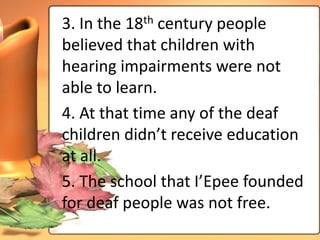 3. In the 18th century people
believed that children with
hearing impairments were not
able to learn.
4. At that time any of the deaf
children didn’t receive education
at all.
5. The school that I’Epee founded
for deaf people was not free.
 