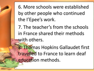6. More schools were established
by other people who continued
the I’Epee’s work.
7. The teacher’s from the schools
in France shared their methods
with others.
8. Thomas Hopkins Gallaudet first
travelled to France to learn deaf
education methods.
 
