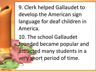 9. Clerk helped Gallaudet to
develop the American sign
language for deaf children in
America.
10. The school Gallaudet
founded became popular and
attracted many students in a
very short period of time.
 