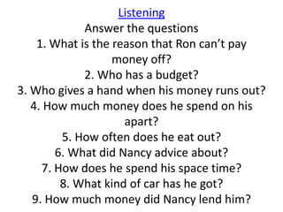 Listening
             Answer the questions
    1. What is the reason that Ron can’t pay
                   money off?
             2. Who has a budget?
3. Who gives a hand when his money runs out?
   4. How much money does he spend on his
                     apart?
         5. How often does he eat out?
        6. What did Nancy advice about?
     7. How does he spend his space time?
         8. What kind of car has he got?
   9. How much money did Nancy lend him?
 