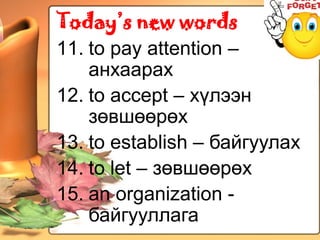 Today’s new words
11. to pay attention –
    анхаарах
12. to accept – хүлээн
    зөвшөөрөх
13. to establish – байгуулах
14. to let – зөвшөөрөх
15. an organization -
    байгууллага
 