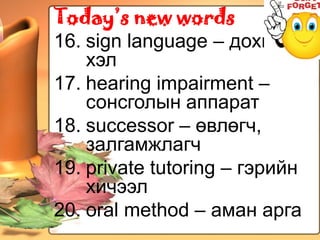 Today’s new words
16. sign language – дохионы
    хэл
17. hearing impairment –
    сонсголын аппарат
18. successor – өвлөгч,
    залгамжлагч
19. private tutoring – гэрийн
    хичээл
20. oral method – аман арга
 