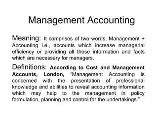 Management Accounting
Meaning:

It comprises of two words, Management +
Accounting i.e., accounts which increase managerial
efficiency or providing all those information and facts
which are necessary for managers.

Definitions:

According to Cost and Management
Accounts, London, “Management Accounting is
concerned with the presentation of professional
knowledge and abilities to reveal accounting information
which may help to the management in policy
formulation, planning and control for the undertakings.”

 