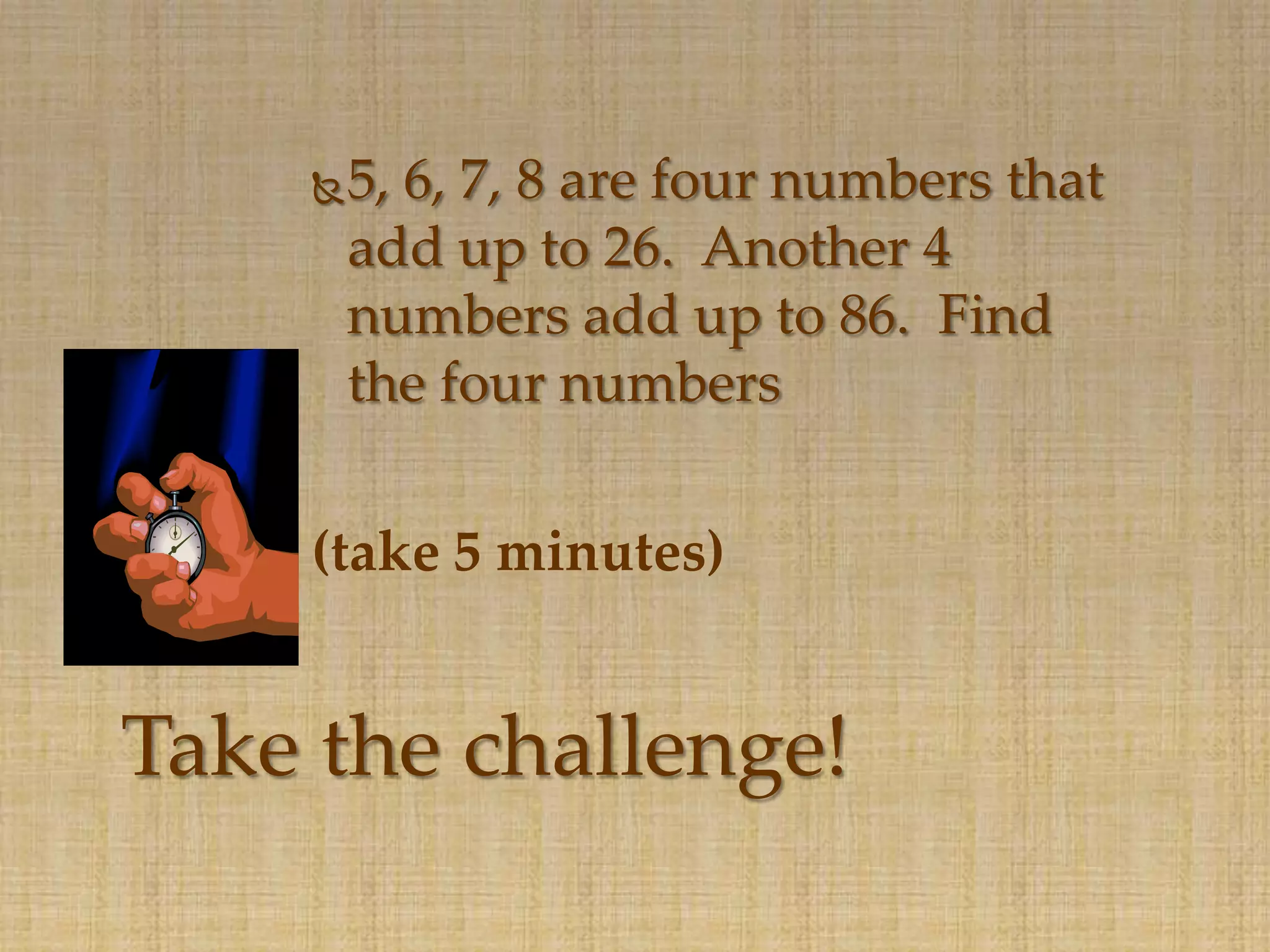    5, 6, 7, 8 are four numbers that
        add up to 26. Another 4
        numbers add up to 86. Find
        the four numbers

    (take 5 minutes)


Take the challenge!
 