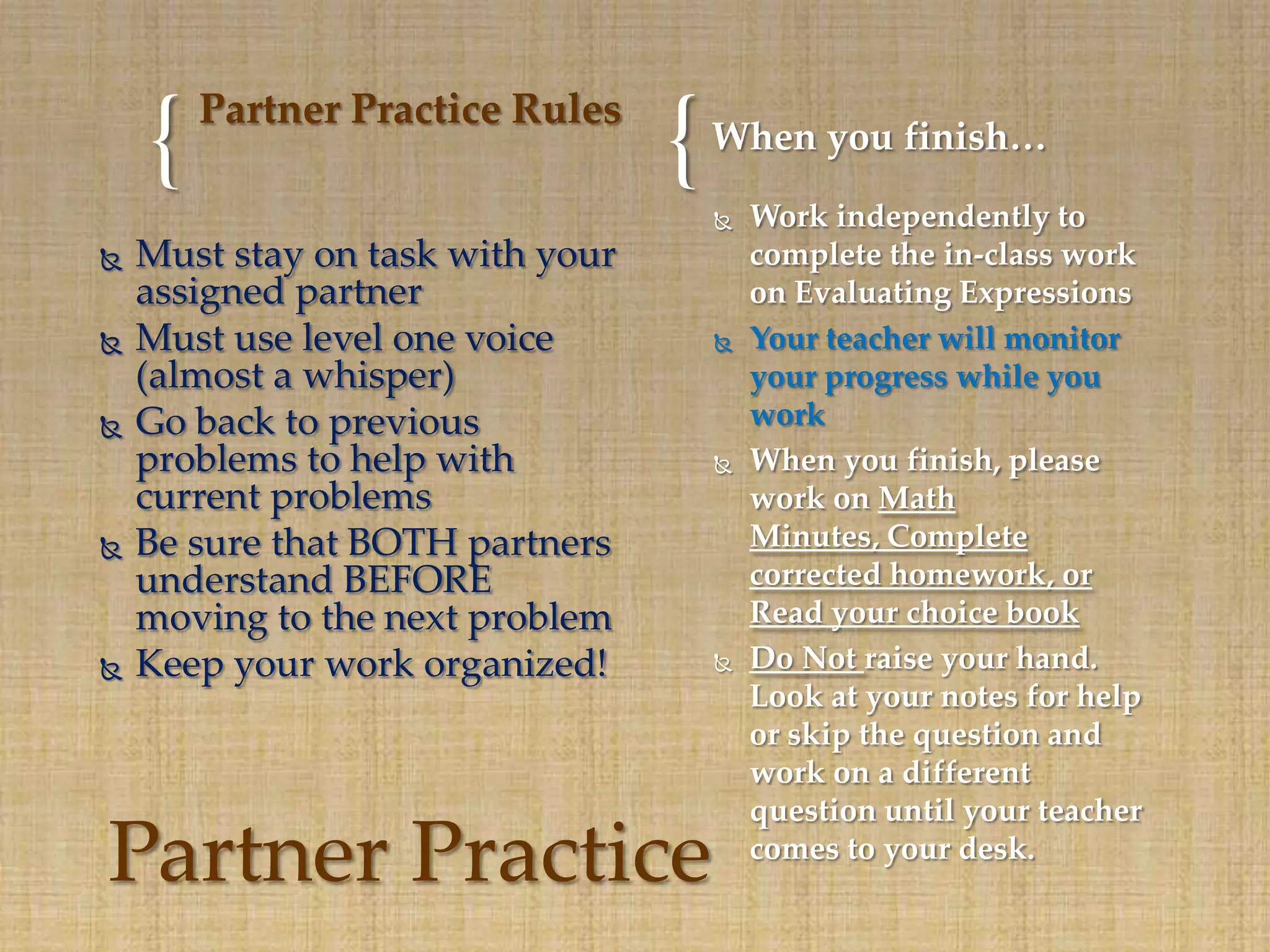 Partner Practice Rules
    {                             {   When you finish…
                                         Work independently to
   Must stay on task with your           complete the in-class work
    assigned partner                      on Evaluating Expressions
   Must use level one voice             Your teacher will monitor
    (almost a whisper)                    your progress while you
   Go back to previous                   work
    problems to help with                When you finish, please
    current problems                      work on Math
   Be sure that BOTH partners            Minutes, Complete
    understand BEFORE                     corrected homework, or
    moving to the next problem            Read your choice book
   Keep your work organized!            Do Not raise your hand.
                                          Look at your notes for help
                                          or skip the question and
                                          work on a different
                                          question until your teacher
Partner Practice                          comes to your desk.
 