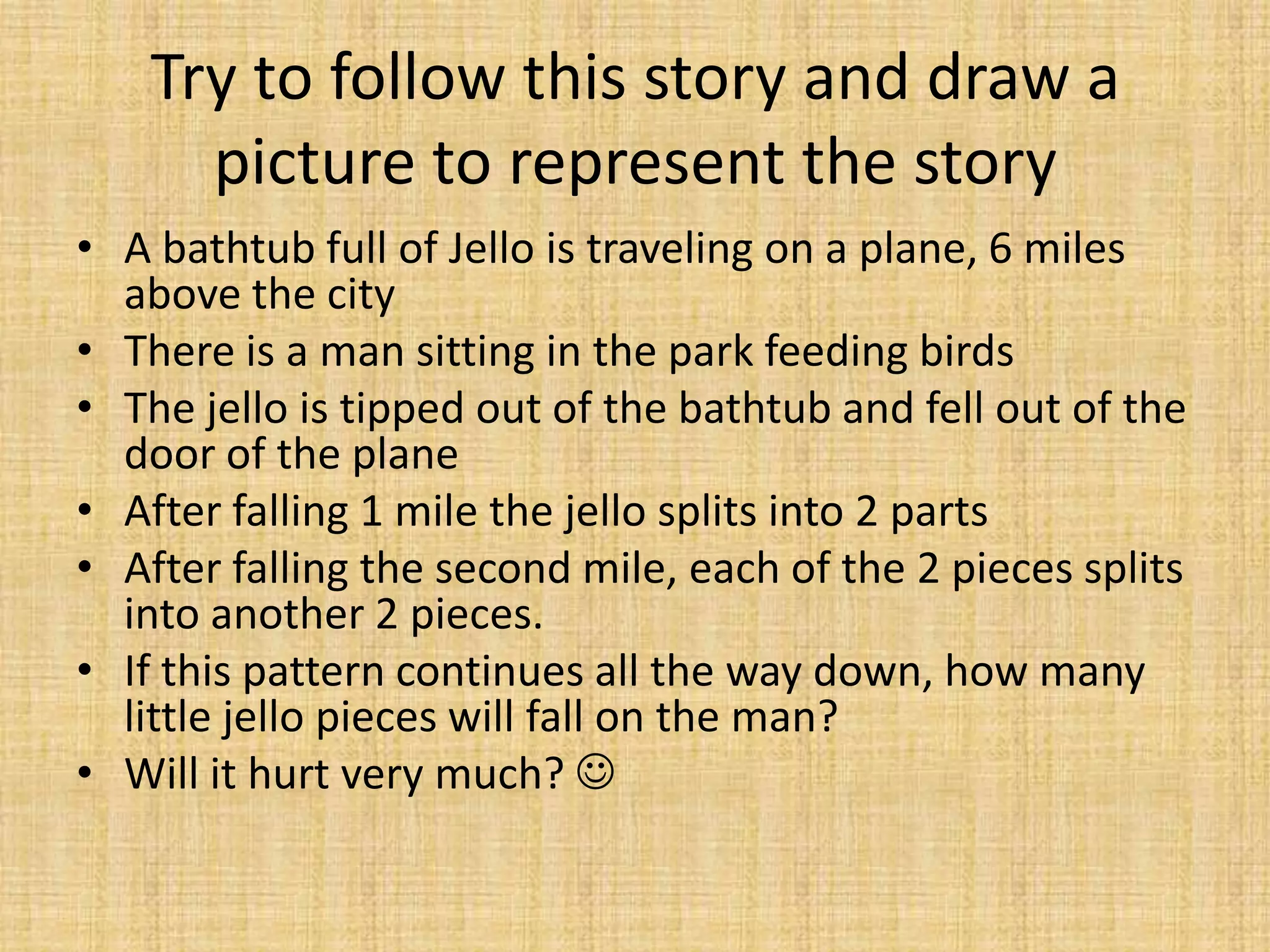 Try to follow this story and draw a
      picture to represent the story
• A bathtub full of Jello is traveling on a plane, 6 miles
  above the city
• There is a man sitting in the park feeding birds
• The jello is tipped out of the bathtub and fell out of the
  door of the plane
• After falling 1 mile the jello splits into 2 parts
• After falling the second mile, each of the 2 pieces splits
  into another 2 pieces.
• If this pattern continues all the way down, how many
  little jello pieces will fall on the man?
• Will it hurt very much? 
 