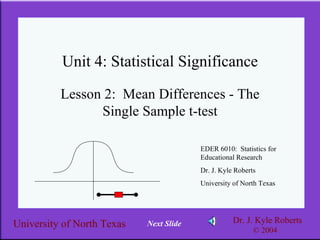 Unit 4: Statistical Significance Lesson 2:  Mean Differences - The Single Sample t-test EDER 6010:  Statistics for Educational Research Dr. J. Kyle Roberts University of North Texas Next Slide 