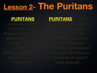 Lesson 2PURITANS -

The Puritans

received a charter
from the King of
England. Created the
Massachusetts Bay
Company and in
1630 settled
Massachusetts. They
were led by John
Winthrop.

PURITANS - called

Puritans because they
believed in a pure
church. They were
happy to break away
from the Catholic
church, but still weren’t
happy with the Church
of England. It wasn’t
pure enough.

 