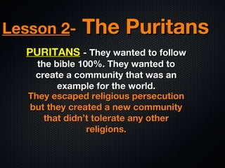 Lesson 2-

The Puritans

PURITANS - They wanted to follow
the bible 100%. They wanted to
create a community that was an
example for the world.
They escaped religious persecution
but they created a new community
that didn’t tolerate any other
religions.

 