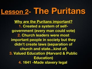 Lesson 2-

The Puritans

Why are the Puritans important?
1. Created a system of selfgovernment (every man could vote)
2. Church leaders were most
important people in society but they
didn’t create laws (separation of
church and state...kind of)
3. Valued Education (Harvard & Public
Education)
4. 1641 -Made slavery legal

 