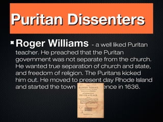 Puritan Dissenters
Roger Williams - a well liked Puritan

teacher. He preached that the Puritan
government was not separate from the church.
He wanted true separation of church and state,
and freedom of religion. The Puritans kicked
him out. He moved to present day Rhode Island
and started the town of Providence in 1636.

 