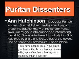 Puritan Dissenters
Ann Hutchinson - a popular Puritan

woman. She held bible meetings and began
preaching against many of the stricter Puritan
laws (like religious intolerance and interpreting
the bible). She wanted freedom of religion. She
was tried by a jury and kicked out of the colony.
She co-founded Portsmouth, Rhode Island.
"You have stepped out of your place,
you have rather been a husband than a
wife, a preacher than a hearer, and a
magistrate than a subject."

 