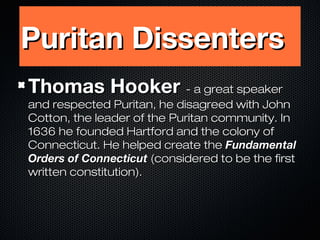 Puritan Dissenters
Thomas Hooker - a great speaker

and respected Puritan, he disagreed with John
Cotton, the leader of the Puritan community. In
1636 he founded Hartford and the colony of
Connecticut. He helped create the Fundamental
Orders of Connecticut (considered to be the first
written constitution).

 