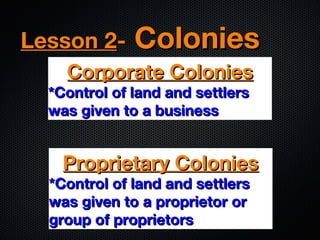 Lesson 2-

Colonies

Corporate Colonies

*Control of land and settlers
was given to a business

Proprietary Colonies

*Control of land and settlers
was given to a proprietor or
group of proprietors

 