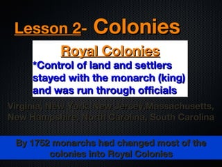 Lesson 2-

Colonies

Royal Colonies

*Control of land and settlers
stayed with the monarch (king)
and was run through officials
Virginia, New York, New Jersey,Massachusetts,
New Hampshire, North Carolina, South Carolina
By 1752 monarchs had changed most of the
colonies into Royal Colonies

 