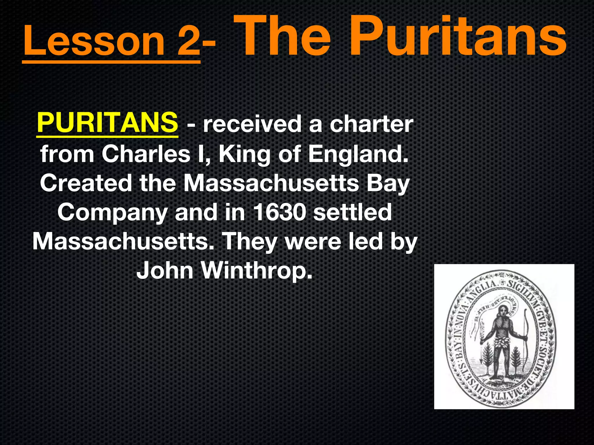 Lesson 2- The Puritans
PURITANS - received a charter
from Charles I, King of England.
Created the Massachusetts Bay
Company and in 1630 settled
Massachusetts. They were led by
John Winthrop.
 