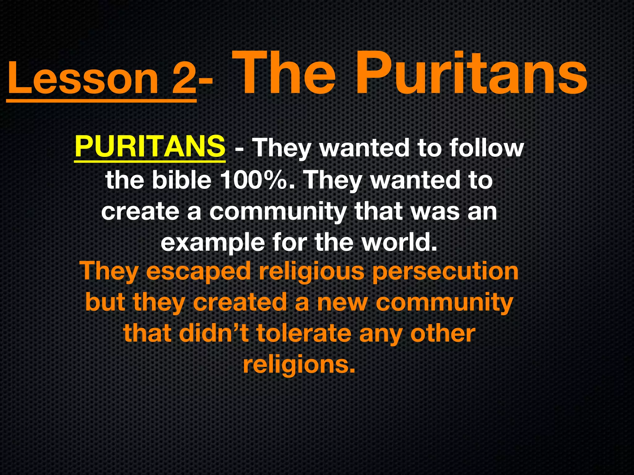 Lesson 2- The Puritans
PURITANS - They wanted to follow
the bible 100%. They wanted to
create a community that was an
example for the world.
They escaped religious persecution
but they created a new community
that didn’t tolerate any other
religions.
 
