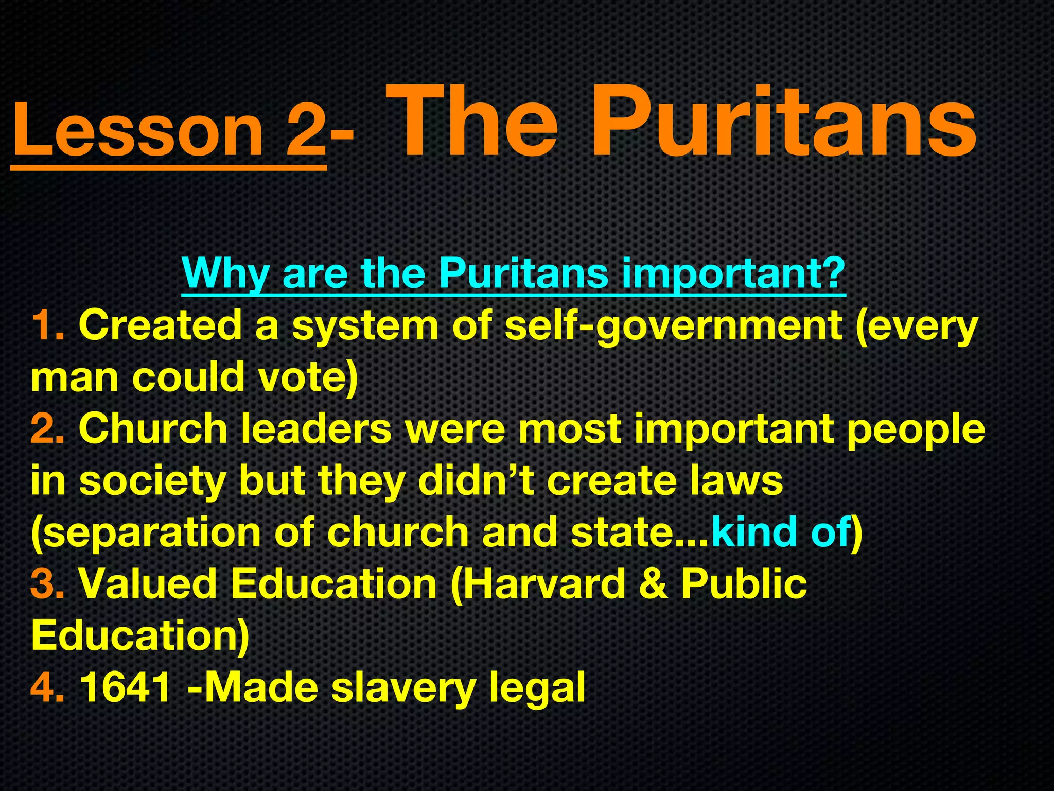Lesson 2- The Puritans
Why are the Puritans important?
1. Created a system of self-government (every
man could vote)
2. Church leaders were most important people
in society but they didn’t create laws
(separation of church and state...kind of)
3. Valued Education (Harvard & Public
Education)
4. 1641 -Made slavery legal
 