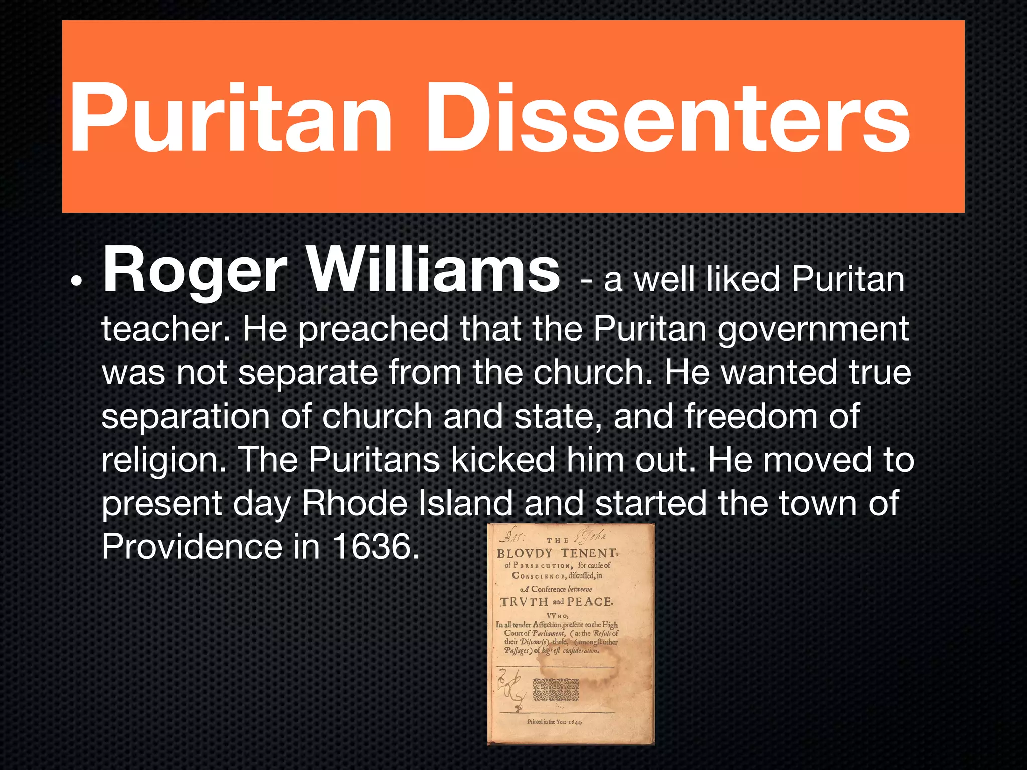 Puritan Dissenters
• Roger Williams - a well liked Puritan
teacher. He preached that the Puritan government
was not separate from the church. He wanted true
separation of church and state, and freedom of
religion. The Puritans kicked him out. He moved to
present day Rhode Island and started the town of
Providence in 1636.
 