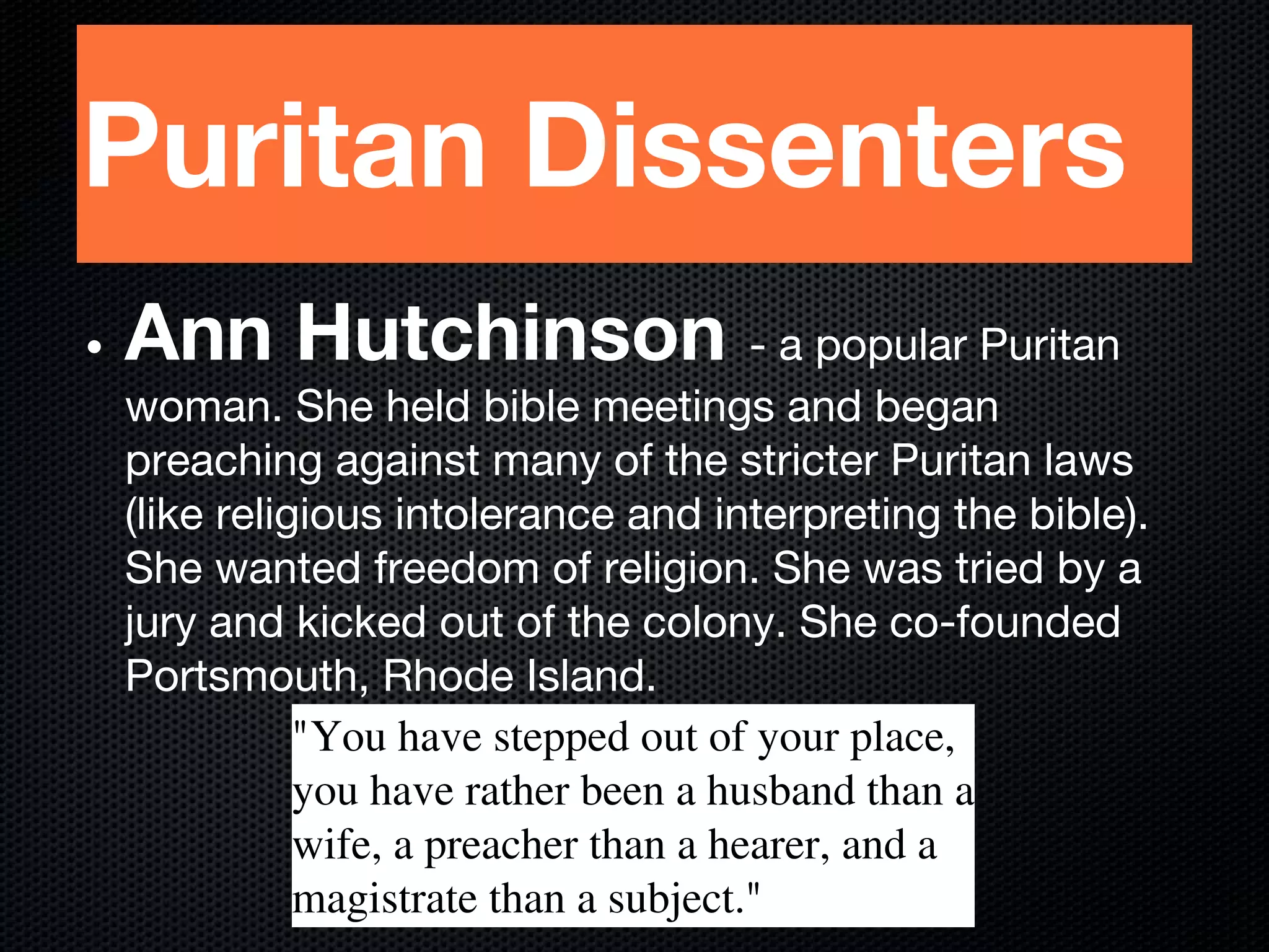 Puritan Dissenters
• Ann Hutchinson - a popular Puritan
woman. She held bible meetings and began
preaching against many of the stricter Puritan laws
(like religious intolerance and interpreting the bible).
She wanted freedom of religion. She was tried by a
jury and kicked out of the colony. She co-founded
Portsmouth, Rhode Island.
"You have stepped out of your place,
you have rather been a husband than a
wife, a preacher than a hearer, and a
magistrate than a subject."
 