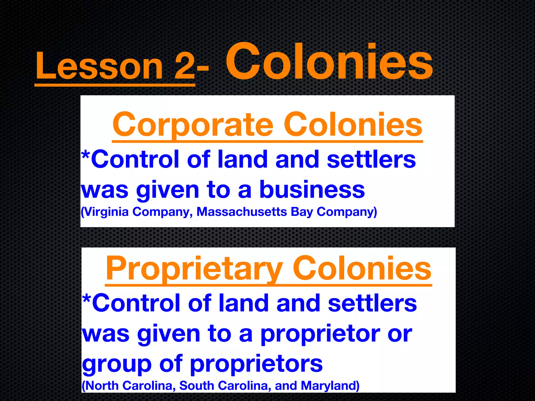 Lesson 2- Colonies
Corporate Colonies
*Control of land and settlers
was given to a business
(Virginia Company, Massachusetts Bay Company)
Proprietary Colonies
*Control of land and settlers
was given to a proprietor or
group of proprietors
(North Carolina, South Carolina, and Maryland)
 