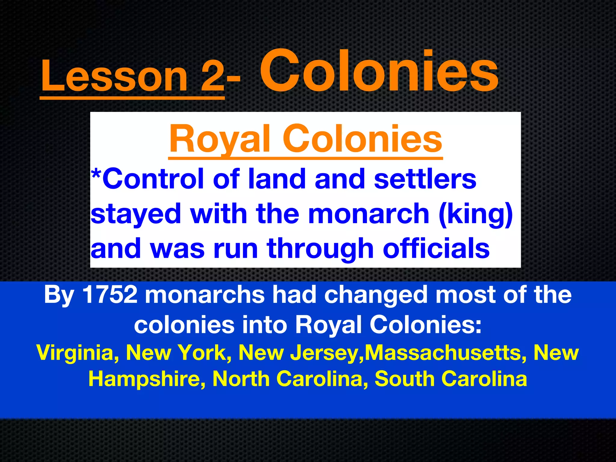 Lesson 2- Colonies
Royal Colonies
*Control of land and settlers
stayed with the monarch (king)
and was run through officials
By 1752 monarchs had changed most of the
colonies into Royal Colonies:
Virginia, New York, New Jersey,Massachusetts, New
Hampshire, North Carolina, South Carolina
 