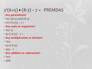 32(6+5) (8-3) – 7 = PREMDAS
• Any parenthesis?
• Yes! (6+5) and (8-3)
• 32(11) (5) – 7 =
• Any roots or exponents?
• Yes! 32
• 9(11) (5) – 7 =
• Any multiplication or division?
• Yes!
• 9(11) (5)
• 495 – 7
• Any addition or subtraction?
• Yes!
• 488!
 