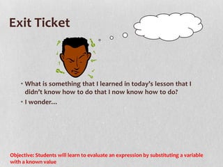 Exit Ticket



    • What is something that I learned in today’s lesson that I
      didn’t know how to do that I now know how to do?
    • I wonder…




Objective: Students will learn to evaluate an expression by substituting a variable
with a known value
 