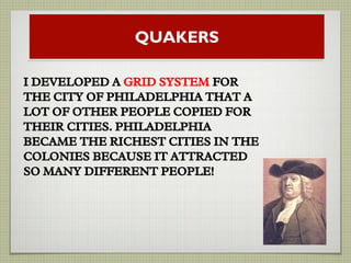QUAKERS
I DEVELOPED A GRID SYSTEM FOR
THE CITY OF PHILADELPHIA THAT A
LOT OF OTHER PEOPLE COPIED FOR
THEIR CITIES. PHILADELPHIA
BECAME THE RICHEST CITIES IN THE
COLONIES BECAUSE IT ATTRACTED
SO MANY DIFFERENT PEOPLE!
 