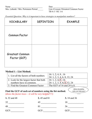 Name ______________________________               Date ___________________
Mrs. Labuski / Mrs. Portsmore Period _____        Unit 4 Lesson 3Greatest Common Factor
                                                  TB 4-3 / OC 1-6

Essential Question: Why is it important to have strategies to manipulate numbers?

    VOCABULARY                      DEFINTION                          EXAMPLE



   Common Factor




 Greatest Common
   Factor (GCF)



Method 1 – List Method.
                                                  16: 1, 2, 4, 8 , 16
   1. List all the factors of both numbers
                                                  24: 1, 2, 3, 4, 6, 8, 12, 24
   2. Look for the largest factor that both       16: 1, 2, 4, 8 , 16
      numbers have in common.                     24: 1, 2, 3, 4, 6, 8, 12, 24
   3. Find the Greatest Common Factor             The GCF of 16 and 24 is 8.
                                                                               What divisibility
Find the GCF of each set of numbers using the list method.                   rules can help you?
                                                                                     ____
(draw the factor trees – it will be very helpful!!!!)
1. 32 and 48                         2. 45 and 81                    3. 18 and 36
32 _____________                     45 _____________                18 _____________
48 _____________                     81 _____________                36 _____________
GCF:___________                      GCF:___________                 GCF:___________
 