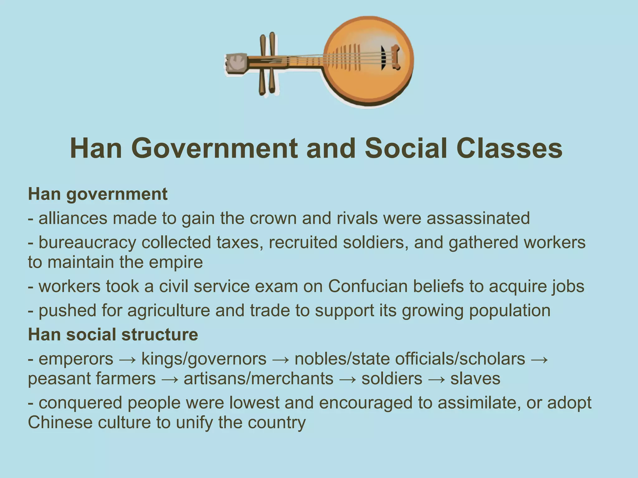 Han Government and Social Classes Han government alliances made to gain the crown and rivals were assassinated bureaucracy collected taxes, recruited soldiers, and gathered workers to maintain the empire  workers took a civil service exam on Confucian beliefs to acquire jobs pushed for agriculture and trade to support its growing population Han social structure - emperors -> kings/governors -> nobles/state officials/scholars -> peasant farmers -> artisans/merchants -> soldiers -> slaves - conquered people were lowest and encouraged to assimilate, or adopt Chinese culture to unify the country 
