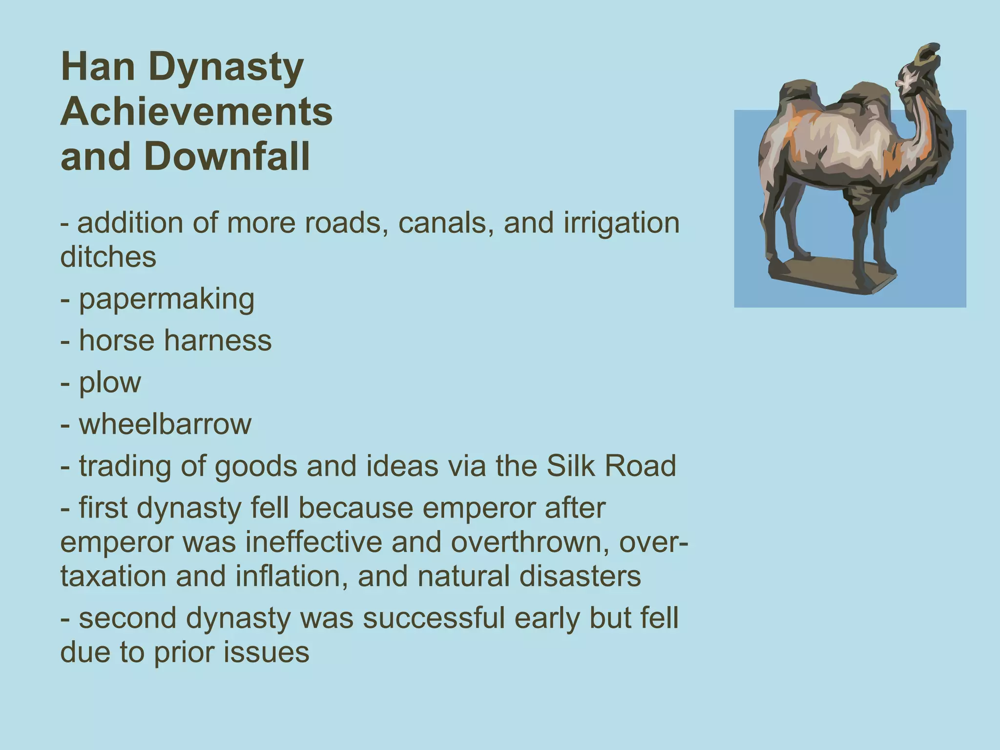 Han Dynasty Achievements and Downfall addition of more roads, canals, and irrigation ditches papermaking  horse harness plow wheelbarrow trading of goods and ideas via the Silk Road - first dynasty fell because emperor after emperor was ineffective and overthrown, over-taxation and inflation, and natural disasters - second dynasty was successful early but fell due to prior issues 