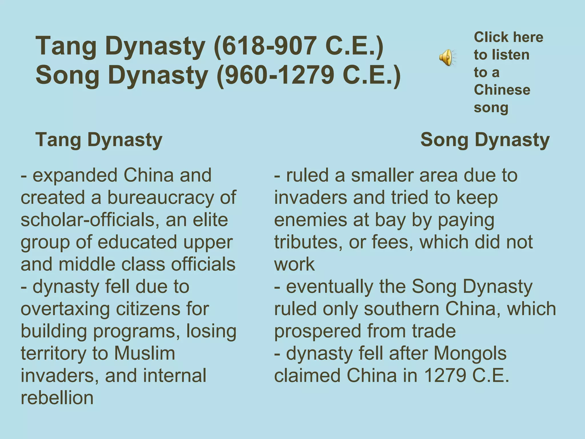 Tang Dynasty (618-907 C.E.)  Song Dynasty (960-1279 C.E.)  Tang Dynasty - expanded China and created a bureaucracy of  scholar-officials, an elite group of educated upper and middle class officials - dynasty fell due to overtaxing citizens for building programs, losing territory to Muslim invaders, and internal rebellion Song Dynasty - ruled a smaller area due to invaders and tried to keep enemies at bay by paying tributes, or fees, which did not work - eventually the Song Dynasty ruled only southern China, which prospered from trade  - dynasty fell after Mongols claimed China in 1279 C.E. Click here to listen to a Chinese song 