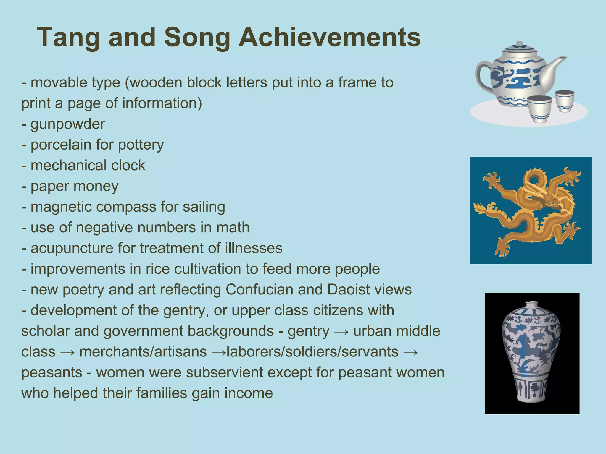 Tang and Song Achievements - movable type (wooden block letters put into a frame to print a page of information) - gunpowder - porcelain for pottery  - mechanical clock - paper money - magnetic compass for sailing  - use of negative numbers in math - acupuncture for treatment of illnesses - improvements in rice cultivation to feed more people - new poetry and art reflecting Confucian and Daoist views - development of the gentry, or upper class citizens with scholar and government backgrounds - gentry -> urban middle class -> merchants/artisans ->laborers/soldiers/servants -> peasants - women were subservient except for peasant women who helped their families gain income 