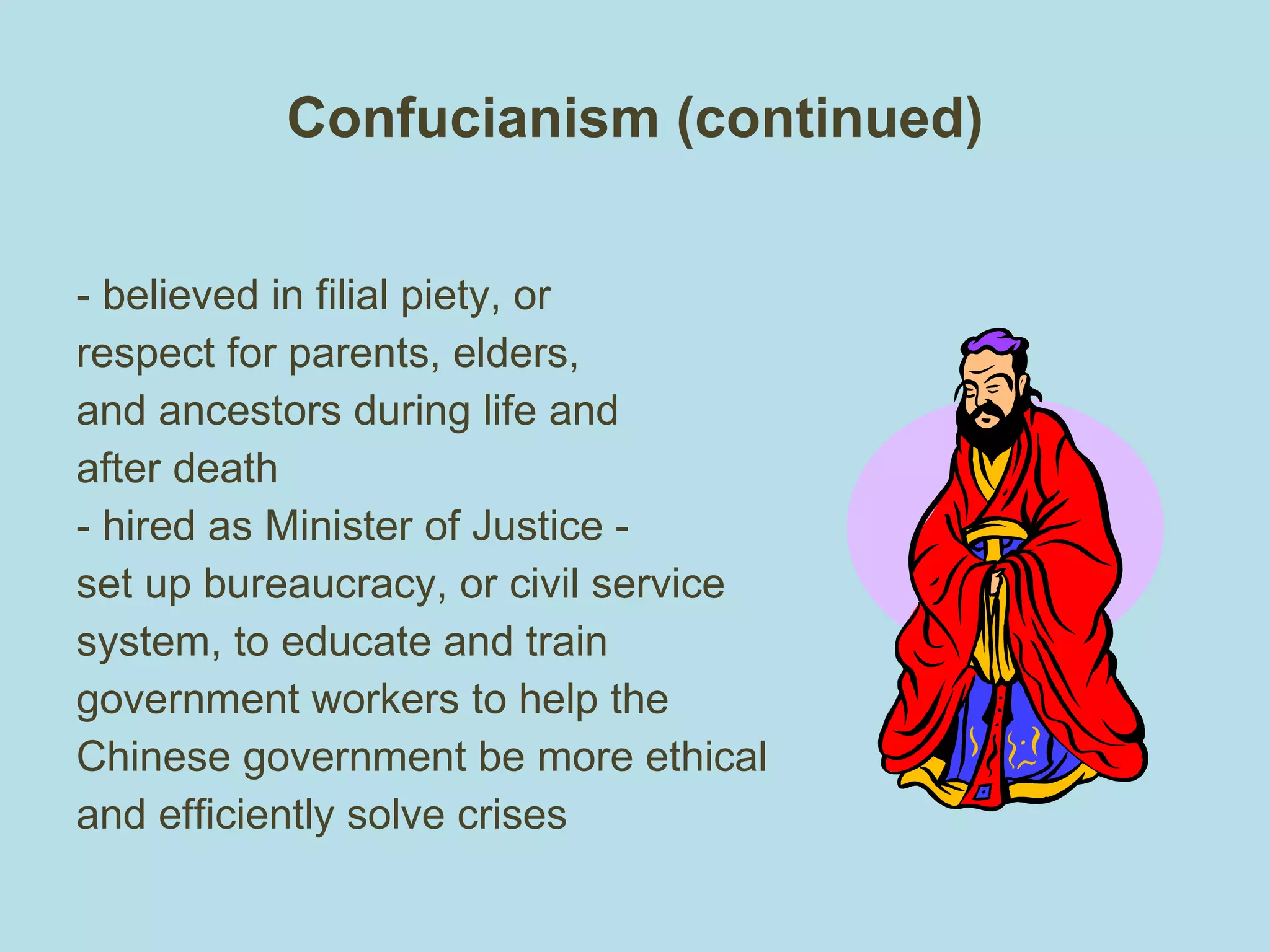 Confucianism (continued) - believed in filial piety, or respect for parents, elders, and ancestors during life and after death - hired as Minister of Justice - set up bureaucracy, or civil service system, to educate and train government workers to help the Chinese government be more ethical and efficiently solve crises 