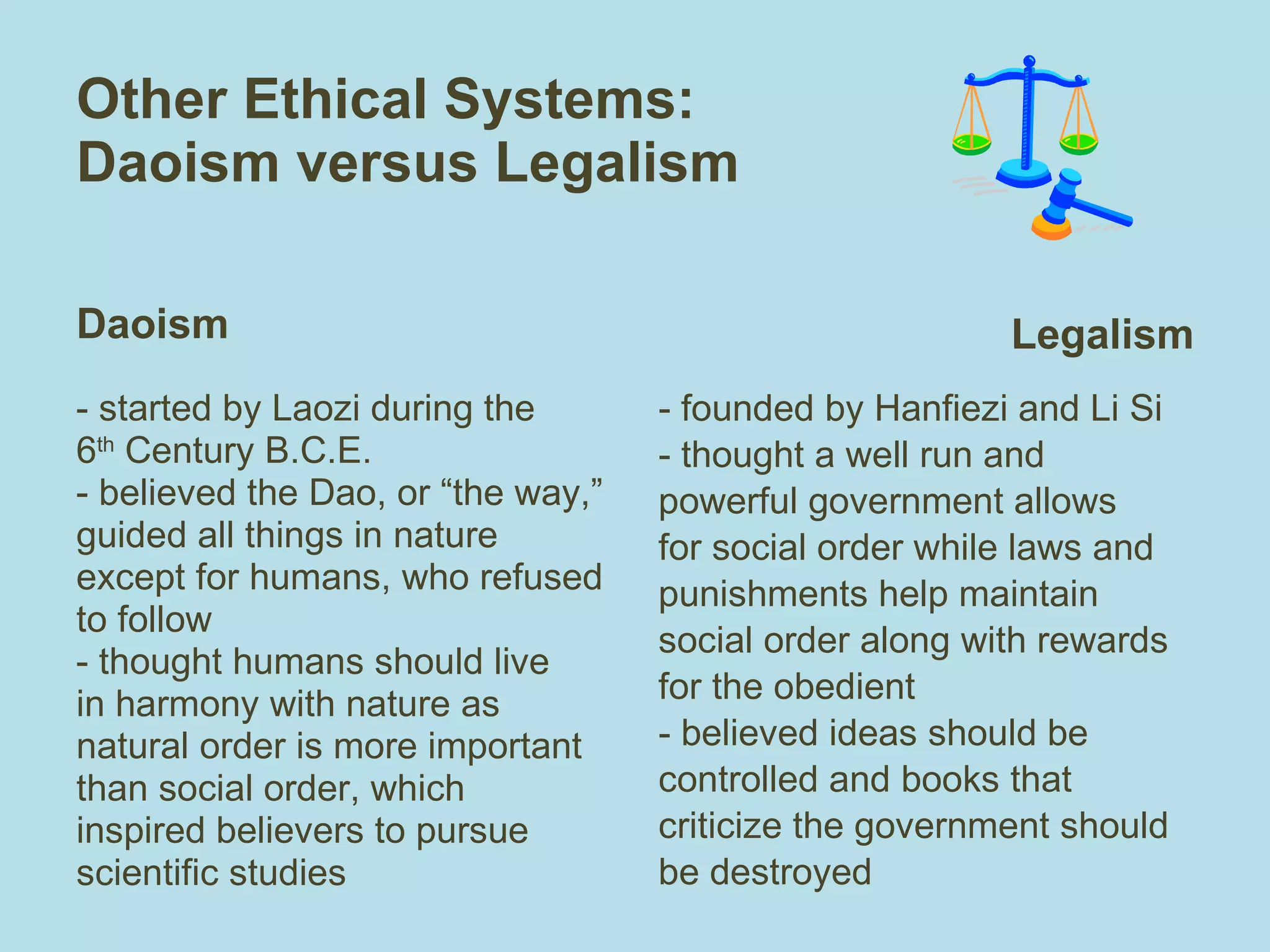 Other Ethical Systems:  Daoism versus Legalism Daoism - started by Laozi during the 6 th  Century B.C.E.  - believed the Dao, or “the way,” guided all things in nature except for humans, who refused to follow - thought humans should live in harmony with nature as natural order is more important than social order, which inspired believers to pursue scientific studies Legalism - founded by Hanfiezi and Li Si - thought a well run and powerful government allows for social order while laws and punishments help maintain social order along with rewards for the obedient  - believed ideas should be controlled and books that criticize the government should be destroyed 