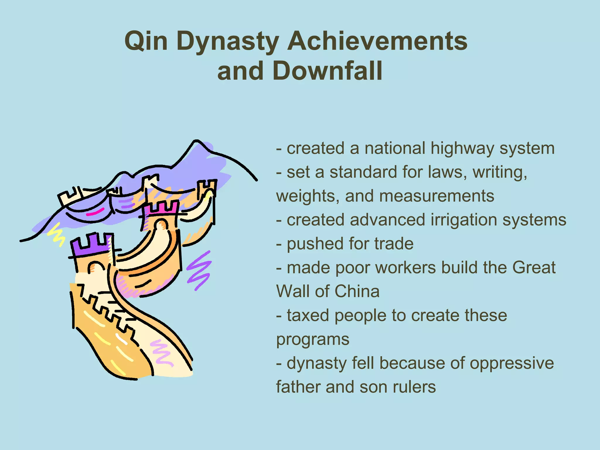 Qin Dynasty Achievements  and Downfall - created a national highway system - set a standard for laws, writing,  weights, and measurements - created advanced irrigation systems - pushed for trade - made poor workers build the Great Wall of China  - taxed people to create these programs - dynasty fell because of oppressive father and son rulers 