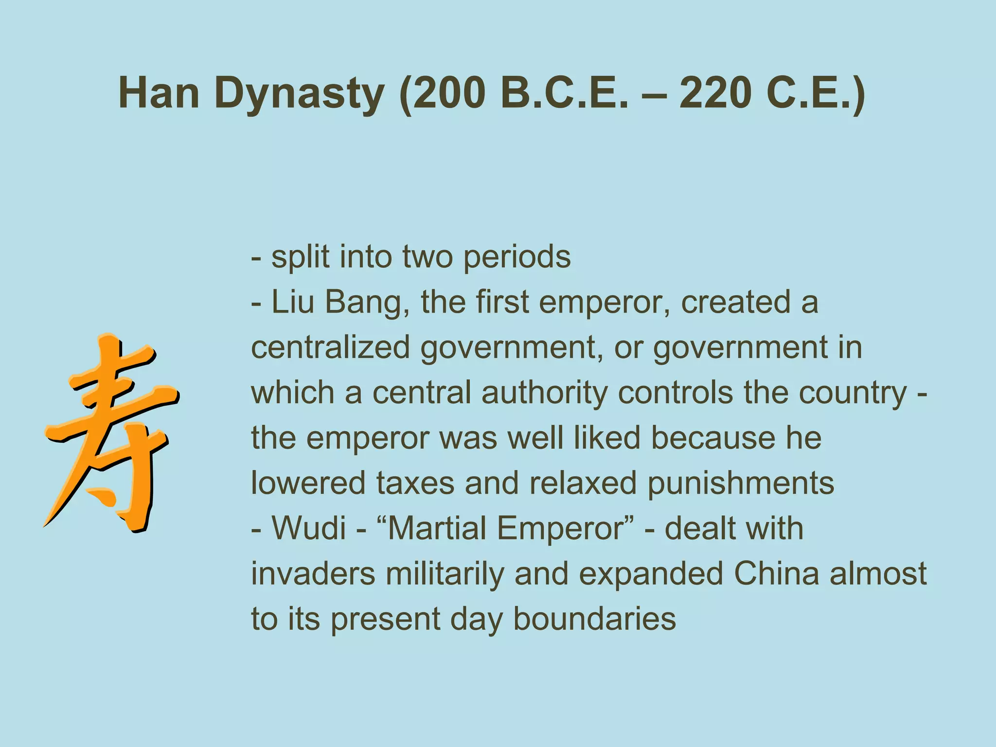 Han Dynasty (200 B.C.E. – 220 C.E.)  - split into two periods  - Liu Bang, the first emperor, created a centralized government, or government in which a central authority controls the country - the emperor was well liked because he lowered taxes and relaxed punishments - Wudi - “Martial Emperor” - dealt with invaders militarily and expanded China almost to its present day boundaries 
