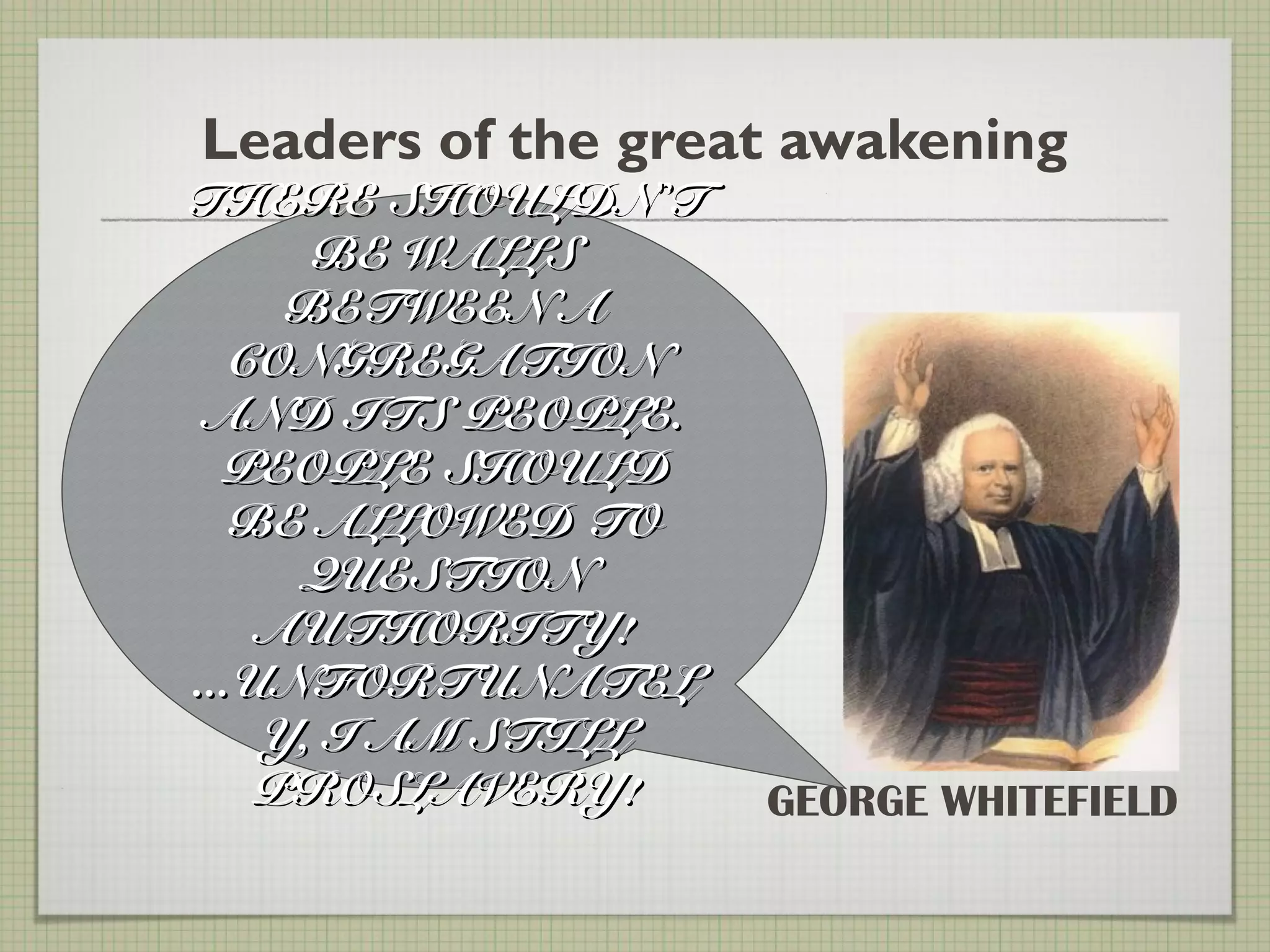 Leaders of the great awakening
GEORGE WHITEFIELD
THERE SHOULDNTHERE SHOULDN’’TT
BE WALLSBE WALLS
BETWEEN ABETWEEN A
CONGREGATIONCONGREGATION
AND ITS PEOPLE.AND ITS PEOPLE.
PEOPLE SHOULDPEOPLE SHOULD
BE ALLOWED TOBE ALLOWED TO
QUESTIONQUESTION
AUTHORITY!AUTHORITY!
...UNFORTUNATEL...UNFORTUNATEL
Y, I AM STILLY, I AM STILL
PROSLAVERY!PROSLAVERY!
 