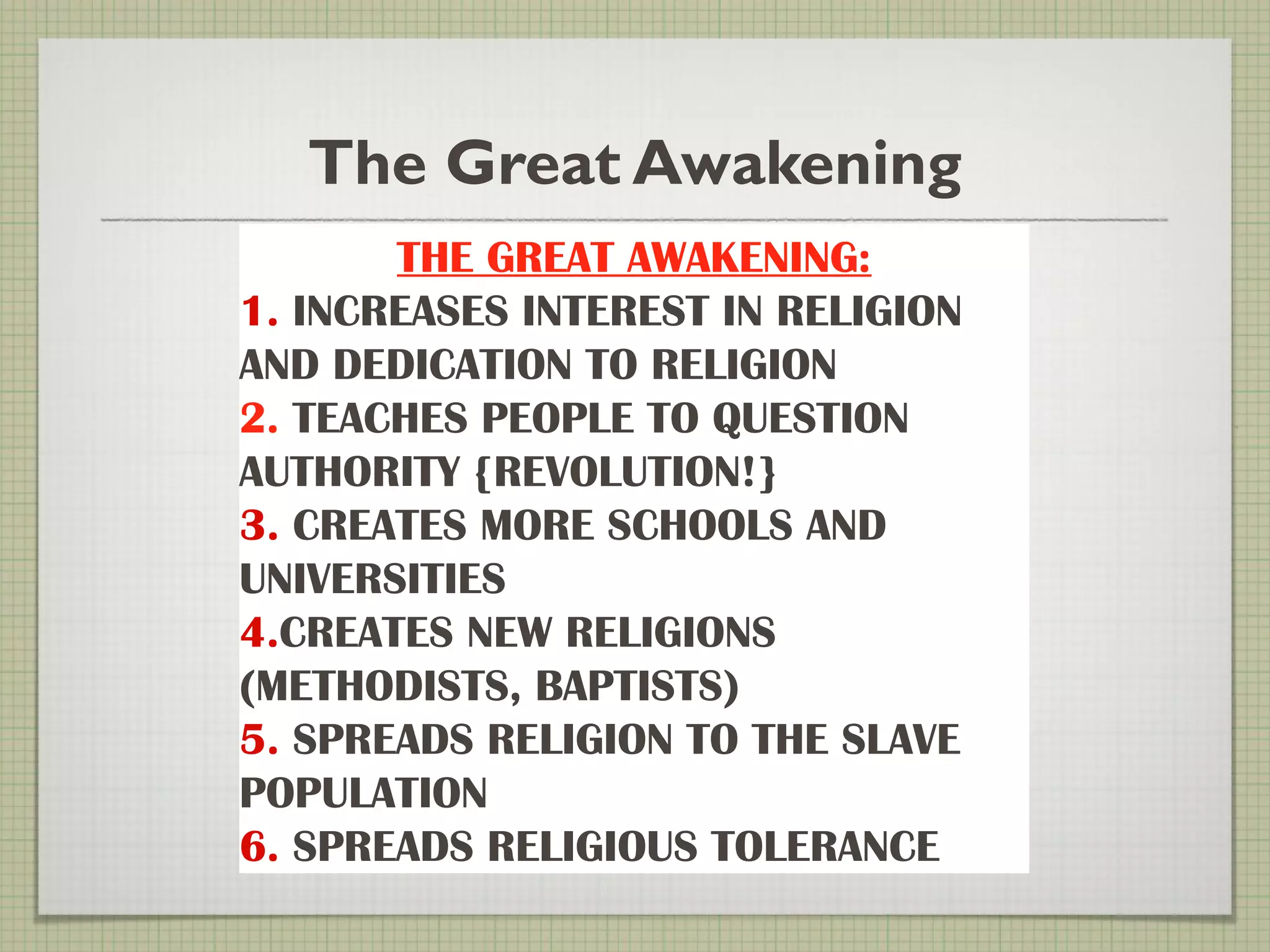 The Great Awakening
THE GREAT AWAKENING:
1. INCREASES INTEREST IN RELIGION
AND DEDICATION TO RELIGION
2. TEACHES PEOPLE TO QUESTION
AUTHORITY {REVOLUTION!}
3. CREATES MORE SCHOOLS AND
UNIVERSITIES
4.CREATES NEW RELIGIONS
(METHODISTS, BAPTISTS)
5. SPREADS RELIGION TO THE SLAVE
POPULATION
6. SPREADS RELIGIOUS TOLERANCE
 