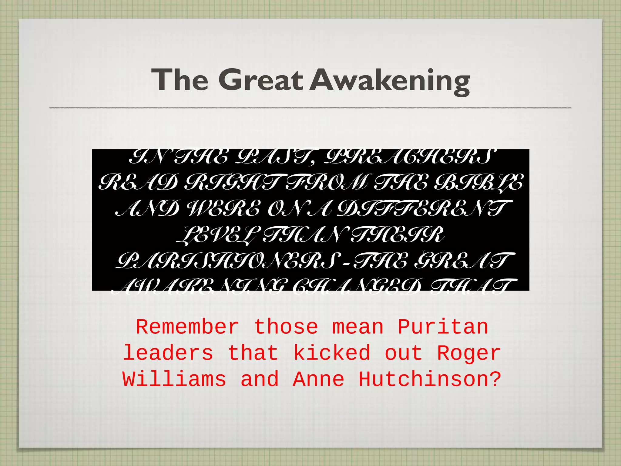 The Great Awakening
IN THE PAST, PREACHERS
READ RIGHT FROM THE BIBLE
AND WERE ON A DIFFERENT
LEVEL THAN THEIR
PARISHIONERS -THE GREAT
AWAKENING CHANGED THAT
Remember those mean Puritan
leaders that kicked out Roger
Williams and Anne Hutchinson?
 