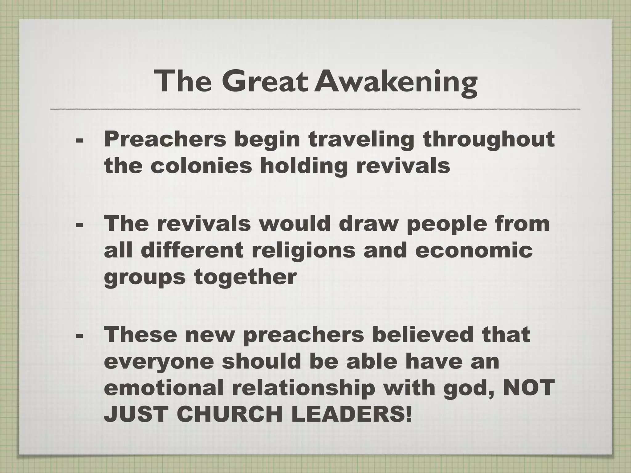 The Great Awakening
- Preachers begin traveling throughout
the colonies holding revivals
- The revivals would draw people from
all different religions and economic
groups together
- These new preachers believed that
everyone should be able have an
emotional relationship with god, NOT
JUST CHURCH LEADERS!
 