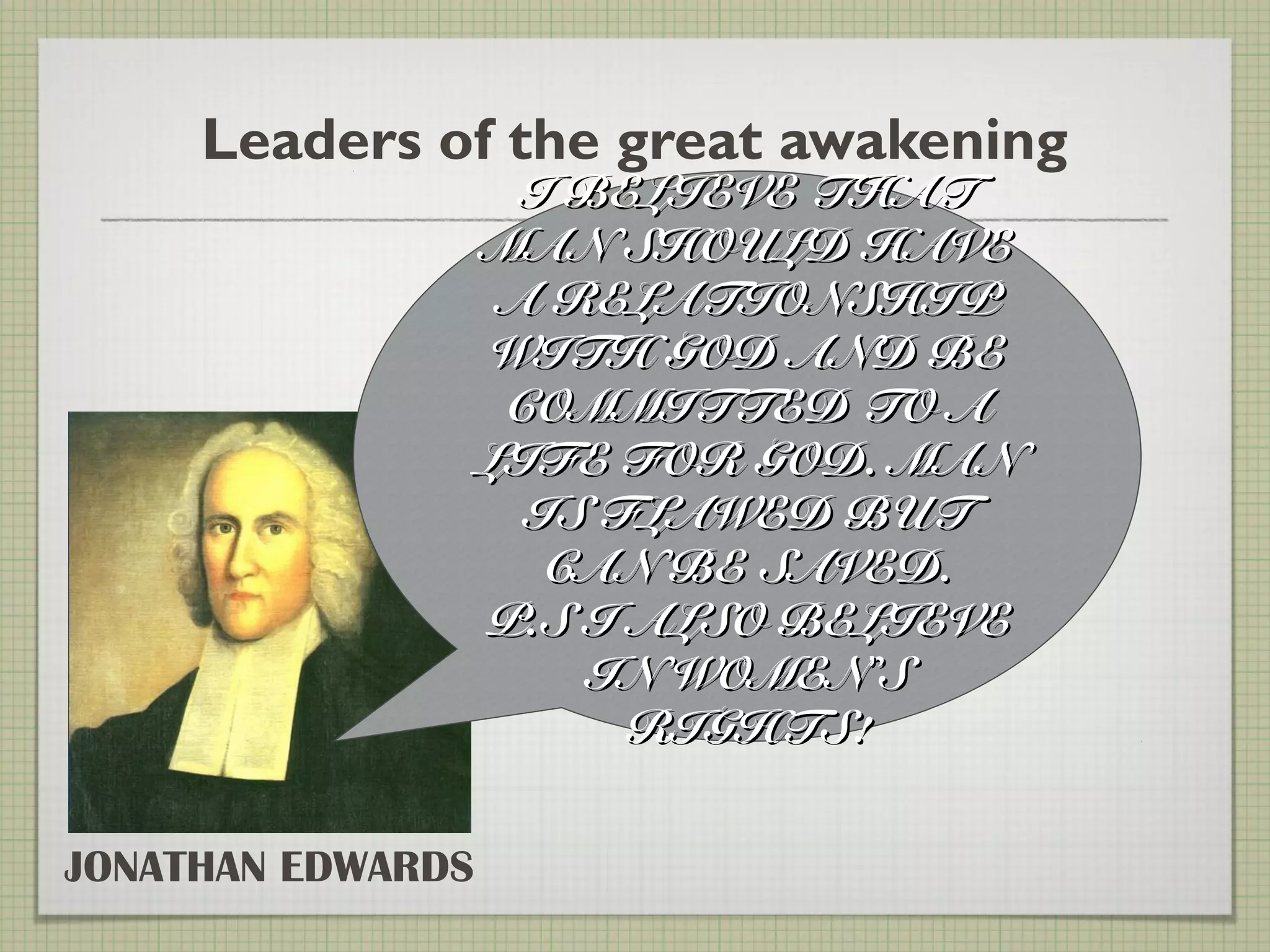 Leaders of the great awakening
JONATHAN EDWARDS
I BELIEVE THATI BELIEVE THAT
MAN SHOULD HAVEMAN SHOULD HAVE
A RELATIONSHIPA RELATIONSHIP
WITH GOD AND BEWITH GOD AND BE
COMMITTED TO ACOMMITTED TO A
LIFE FOR GOD. MANLIFE FOR GOD. MAN
IS FLAWED BUTIS FLAWED BUT
CAN BE SAVED.CAN BE SAVED.
P.S I ALSO BELIEVEP.S I ALSO BELIEVE
IN WOMENIN WOMEN’’SS
RIGHTS!RIGHTS!
 