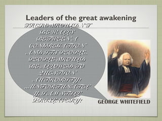 Leaders of the great awakening
GEORGE WHITEFIELD
THERE SHOULDNTHERE SHOULDN’’TT
BE WALLSBE WALLS
BETWEEN ABETWEEN A
CONGREGATIONCONGREGATION
AND ITS PEOPLE.AND ITS PEOPLE.
PEOPLE SHOULDPEOPLE SHOULD
BE ALLOWED TOBE ALLOWED TO
QUESTIONQUESTION
AUTHORITY!AUTHORITY!
...UNFORTUNATEL...UNFORTUNATEL
Y, I AM STILLY, I AM STILL
PROSLAVERY!PROSLAVERY!
 