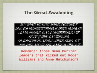 The Great Awakening
IN THE PAST, PREACHERS
READ RIGHT FROM THE BIBLE
AND WERE ON A DIFFERENT
LEVEL THAN THEIR
PARISHIONERS -THE GREAT
AWAKENING CHANGED THAT
Remember those mean Puritan
leaders that kicked out Roger
Williams and Anne Hutchinson?
 