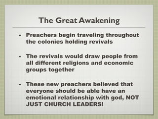 The Great Awakening
- Preachers begin traveling throughout
the colonies holding revivals
- The revivals would draw people from
all different religions and economic
groups together
- These new preachers believed that
everyone should be able have an
emotional relationship with god, NOT
JUST CHURCH LEADERS!
 