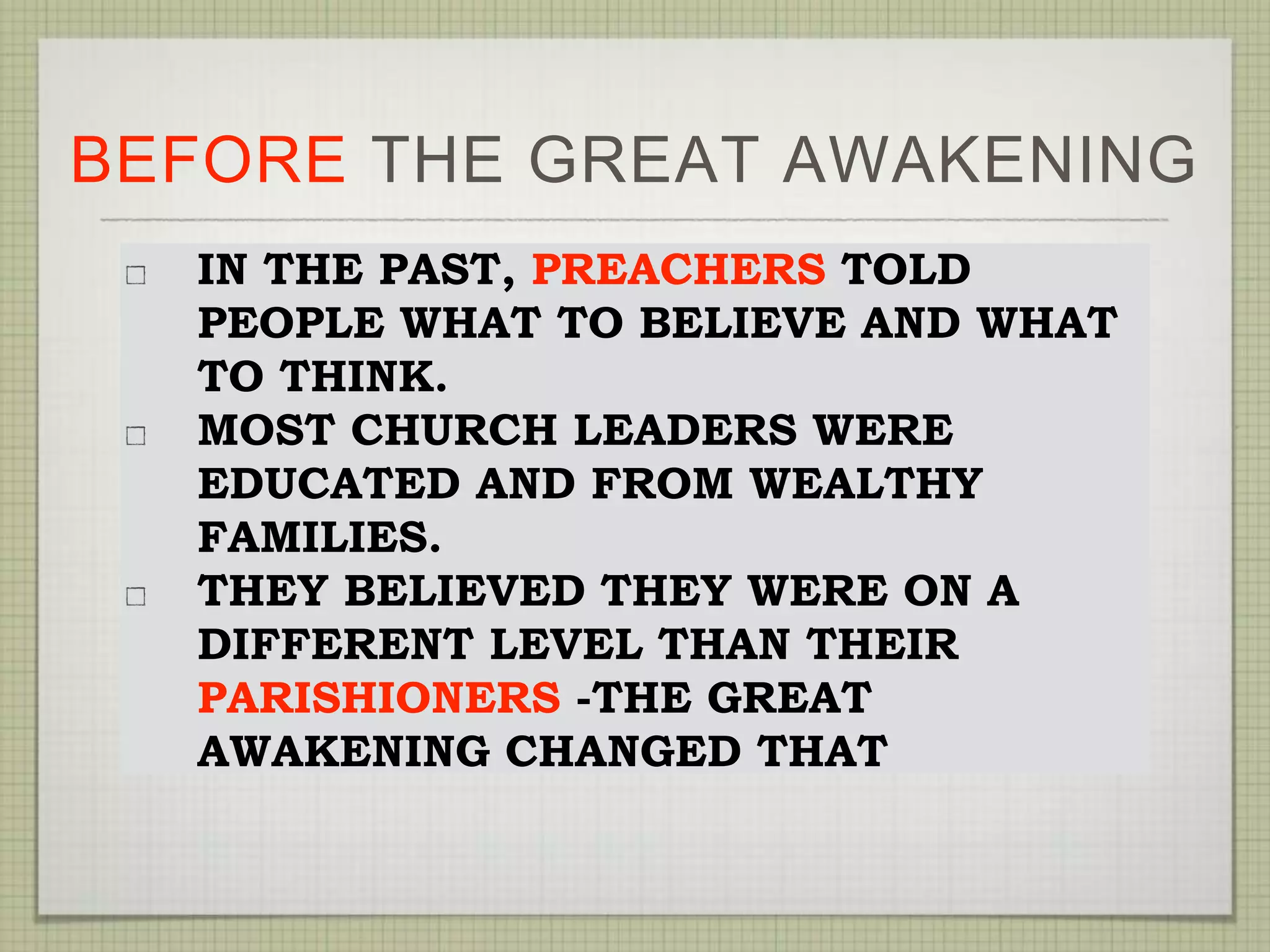 BEFORE THE GREAT AWAKENING
IN THE PAST, PREACHERS TOLD
PEOPLE WHAT TO BELIEVE AND WHAT
TO THINK.
MOST CHURCH LEADERS WERE
EDUCATED AND FROM WEALTHY
FAMILIES.
THEY BELIEVED THEY WERE ON A
DIFFERENT LEVEL THAN THEIR
PARISHIONERS -THE GREAT
AWAKENING CHANGED THAT
 