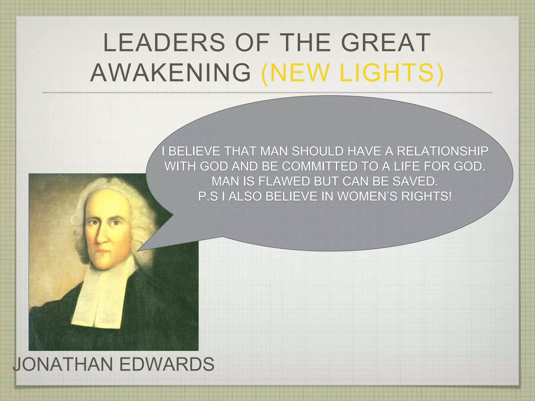 LEADERS OF THE GREAT
AWAKENING (NEW LIGHTS)
JONATHAN EDWARDS
I BELIEVE THAT MAN SHOULD HAVE A RELATIONSHIP
WITH GOD AND BE COMMITTED TO A LIFE FOR GOD.
MAN IS FLAWED BUT CAN BE SAVED.
P.S I ALSO BELIEVE IN WOMEN’S RIGHTS!
 