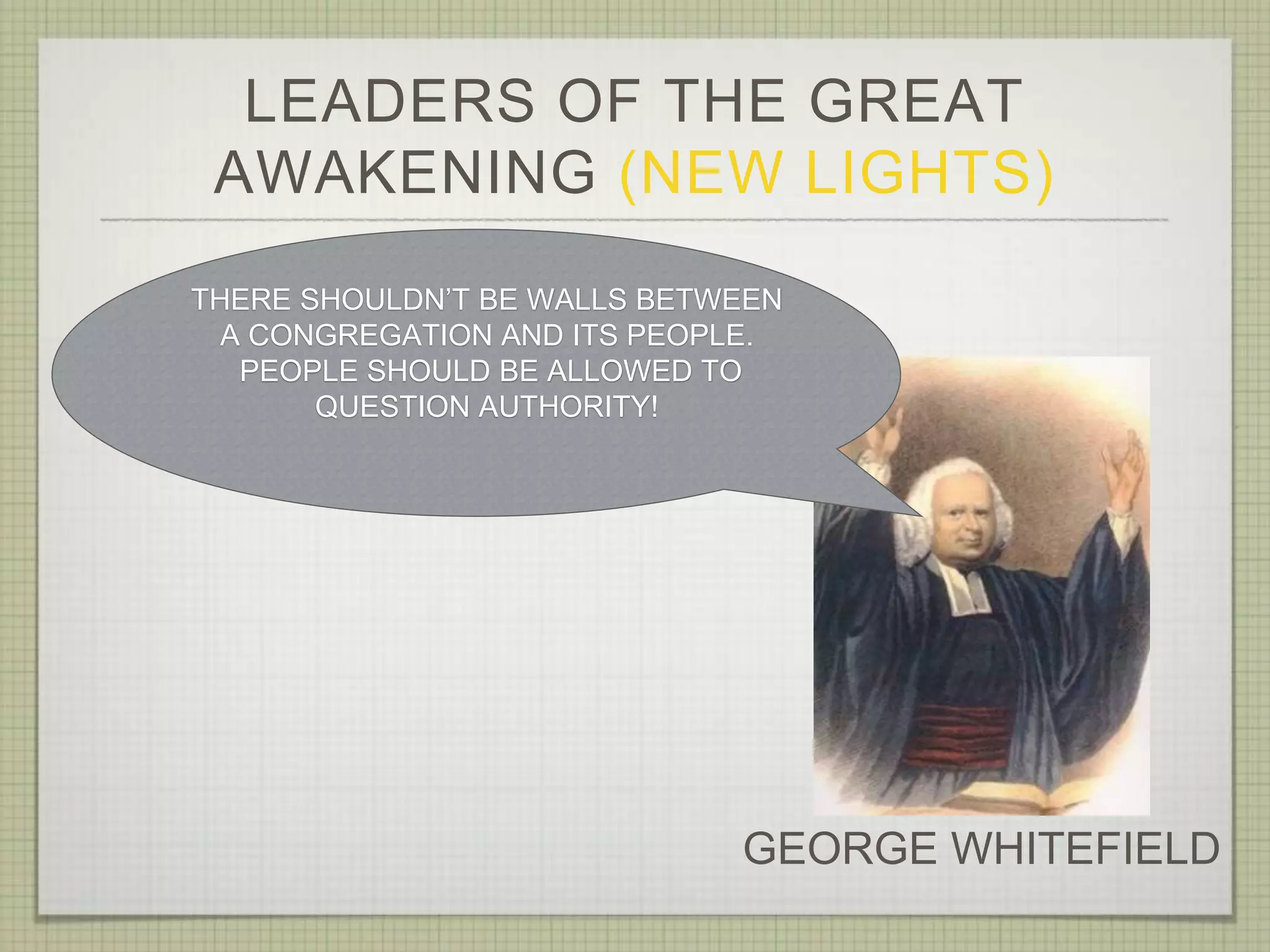 LEADERS OF THE GREAT
AWAKENING (NEW LIGHTS)
GEORGE WHITEFIELD
THERE SHOULDN’T BE WALLS BETWEEN
A CONGREGATION AND ITS PEOPLE.
PEOPLE SHOULD BE ALLOWED TO
QUESTION AUTHORITY!
 
