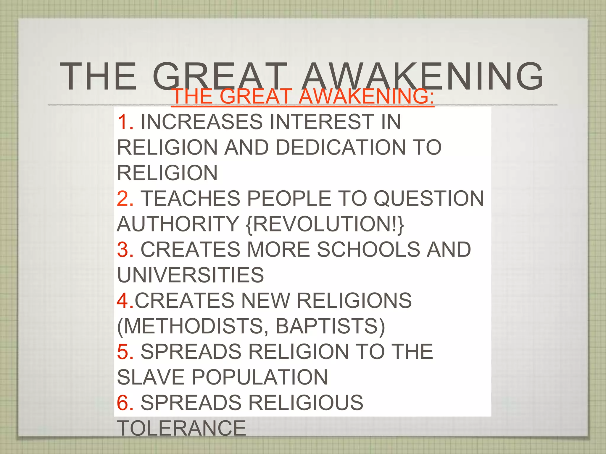 THE GREAT AWAKENINGTHE GREAT AWAKENING:
1. INCREASES INTEREST IN
RELIGION AND DEDICATION TO
RELIGION
2. TEACHES PEOPLE TO QUESTION
AUTHORITY {REVOLUTION!}
3. CREATES MORE SCHOOLS AND
UNIVERSITIES
4.CREATES NEW RELIGIONS
(METHODISTS, BAPTISTS)
5. SPREADS RELIGION TO THE
SLAVE POPULATION
6. SPREADS RELIGIOUS
TOLERANCE
 